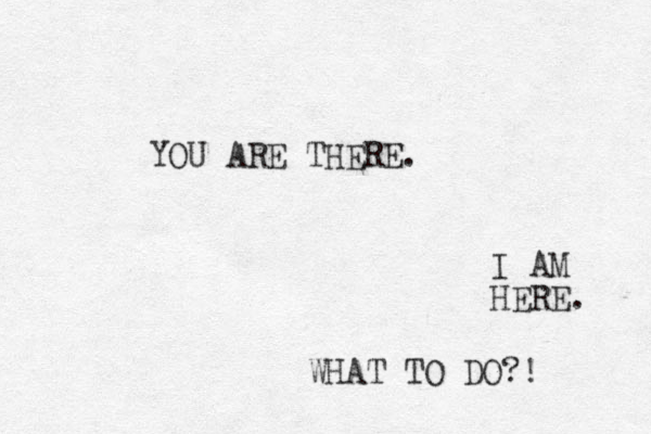 YOU ARE THERE. I AM HERE. WHAT TO DO?! 
