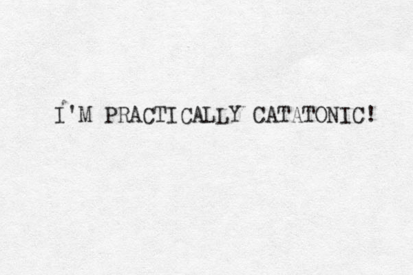 I'M PRACTICALLY CATATONIC! 