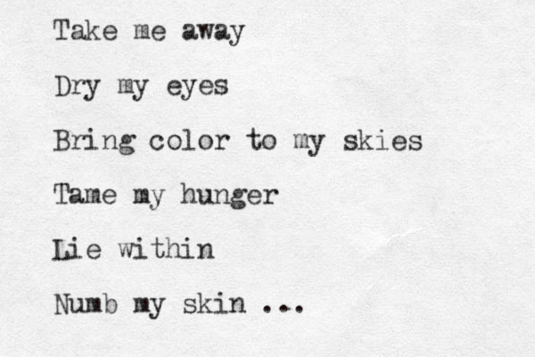 Take me away Dry my eyes Bring color to my skies Tame my hunger Lie within Numb my skin ... 
