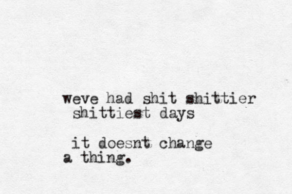 weve had shit shittier shittiest days it doesnt change a thing.
