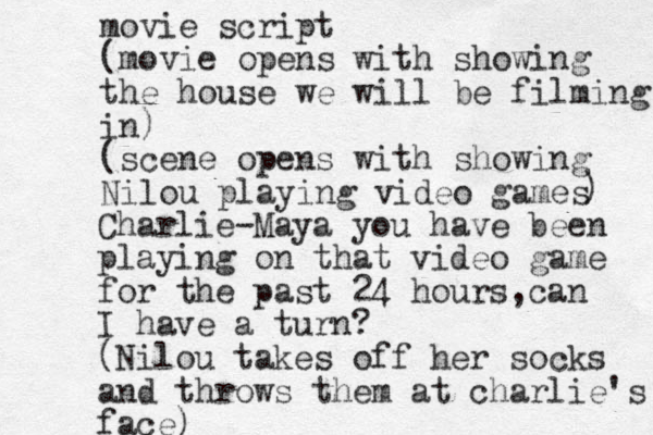 movie script (movie opens with showing the house we will be filming in) (scene opens with showing Nilou playing video games ) Charlie-Maya you have been playing on that video game for the past 24 hours,can I have a turn? (Nilou takes off her socks and throws them at charlie's face)