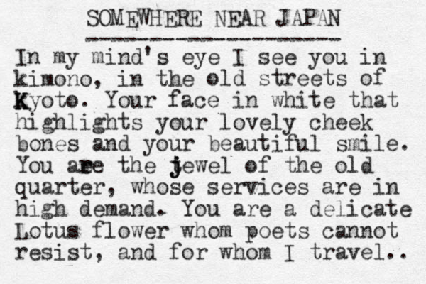 SOMEWHERE NEAR JAPAN -------------------- In my mind's eye I see you in kimono, in the old streets of k K Kyoto. Your face in white that highlights your lovely cheek bones and your beautiful smile. You ae r re the t j j jewel of the old quarter, whose services are in high demand. You are a delicate Lotus flower whom poets cannot resist, and for whom I travel.. 