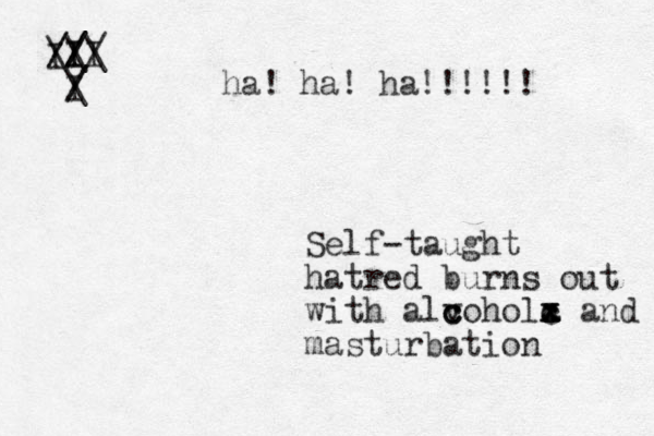 Self-taught hatred burns out with alvohol c c c a c c x x x and masturbation I / /I I / // \ \ \ I I / / \ ha! ha! ha!!!!!!