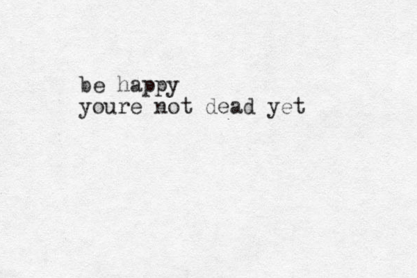 be happy youre not dead yet