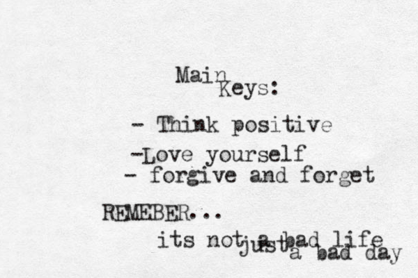 Main Keys: - Think positive -Love yourself - forgive and forget REMEBER ... its not a bad life just a bad day 