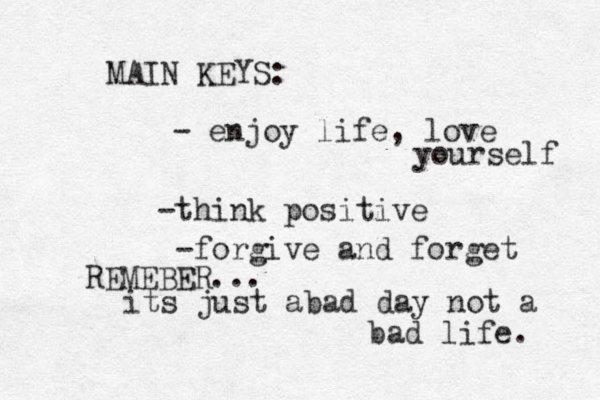 MAIN KEYS: - enjoy life , love yourself -think positive - forgive and forget REMEBER... its just abad day not a bad life . 