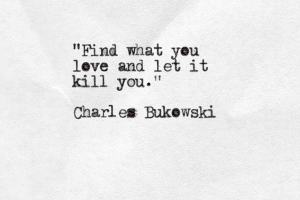 "Find what you love and let it kill you." Charles Bukowski 