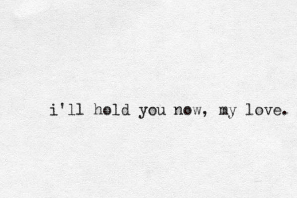 i'll hold you now, my love. 