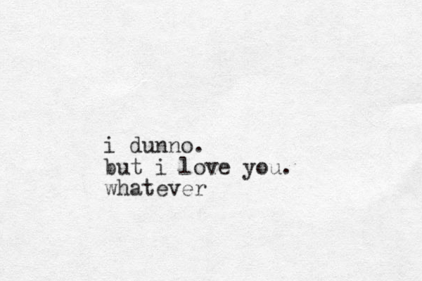 i dunno. but i love you. whatever
