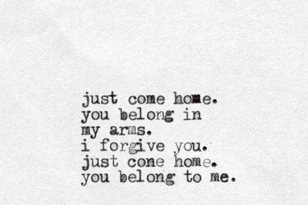 just come home. you belong in my arms. i forgive you. just cone home. you belong to me.