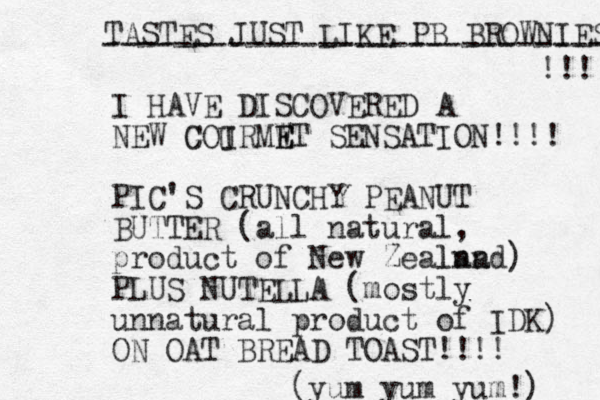 I HAVE DISCOVERED A NEW C GOIRMWT E E SENSATION!!!! PIC'S CRUNCHY PEANUT BUTTER (all natural, product of New Zealnad lan ) PLUS NUTELLA (mostly unnatural product of IDK) ON OAT BREAD TOAST!!!! (yum yum yum!) TASTES JUST LIKE PB BROWNIES ----------------------------- !!! U 