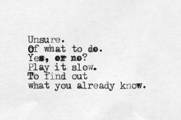 Unsure. of O O what to do. Yes, or no? Play it slow. To find out what you already know.