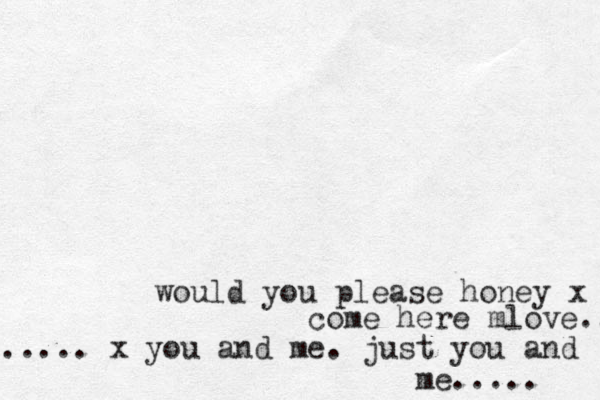 would you please honey x come here mlove.. ...... x you and me. just you and me..... 