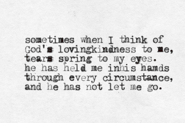 sometimes when I think of God's lovingkindness to me, tears spring to my eyes. he has held me inhis hamds through every circumstance, and he has not let me go. 
