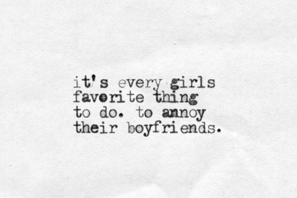 it's every girls favorite thing to do. to annoy their boyfriends.