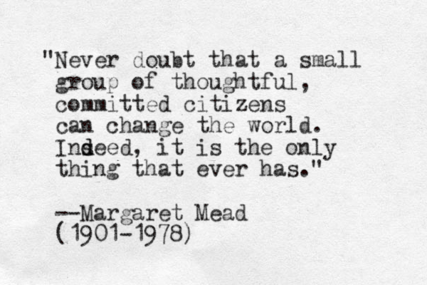 "Never doubt that a small group of thoughtful, committed citizens can change the world. Ins d deed, it is the only thing that ever has." --Margaret Mead (1901-1978)