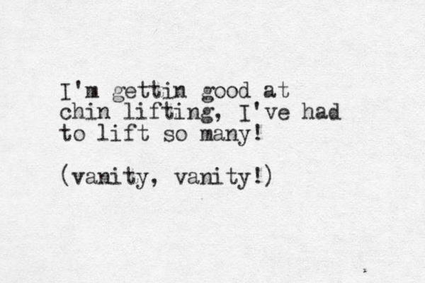 I'm gettin good at chin lifting, I 've had to lift so many! (vanity, vanity!)