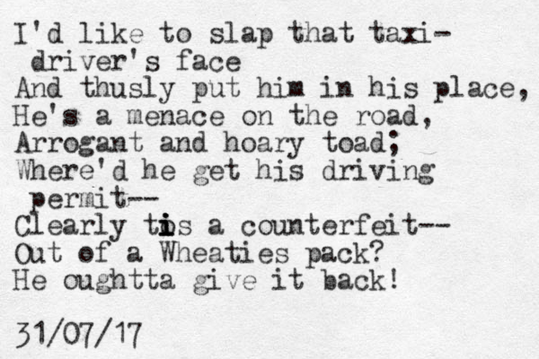 I'd like to slap that taxi- driver's face And thusly put him in his place, He's a menace on the road, Arrogant and hoary toad; Where'd he get his driving permit-- Clearly to i i i is a counterfeit-- Out of a Wheaties pack? He oughtta give it back! 31/07/17 
