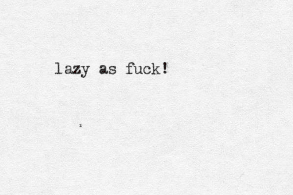 lazy as fuck!
