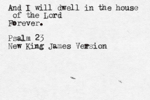 And I will dwell in the house of the Lord Forever. Psalm 23 New King James Version 