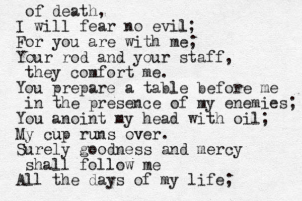 of death, I will fear no evil; For you are with me; Your rod and your staff, they comfort me. You prepare a table before me in the presence of my enemies; You anoint my head with oil; My cup runs over. v u u Surely goodness and mercy shall follow me All the days of my life; 