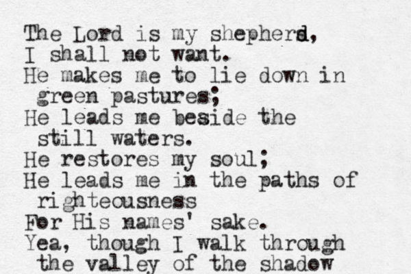 The Lord is my shephers d d, I shall not want. He makes me to lie down in green pastures; He leads me beaide the s still waters. He restores my soul; He leads me in the paths of righteousness For His names' sake. Yea, though I walk through the valley of the shadow 