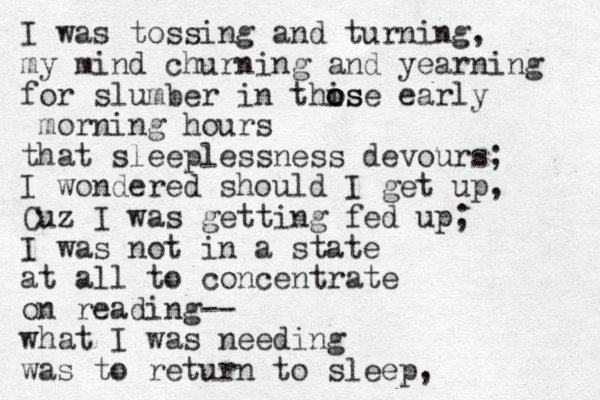 I was tossing and turning, my mind churning and yearning for slumber in this o o ose early morning hours that sleeplessness devours; I wondered should I get up, Cuz I was getting fed up; I was not in a state at all to concentrate on reading-- what I was needing was to return to sleep, 