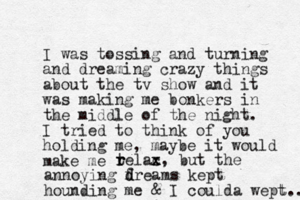 I was tossing and turning and dreaming crazy things about the tv show and it was making me bonkers in the middle of the night. I tried to think of you holding me, maybe it would make me tel r r ac x x, but the annoying f d dreams kept hounding me & I coulda wept... t 