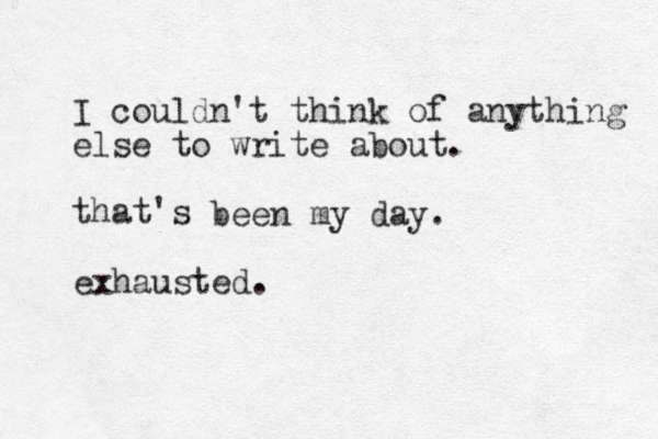 I couldn't think of anything else to write about. that's been my day. exhausted.