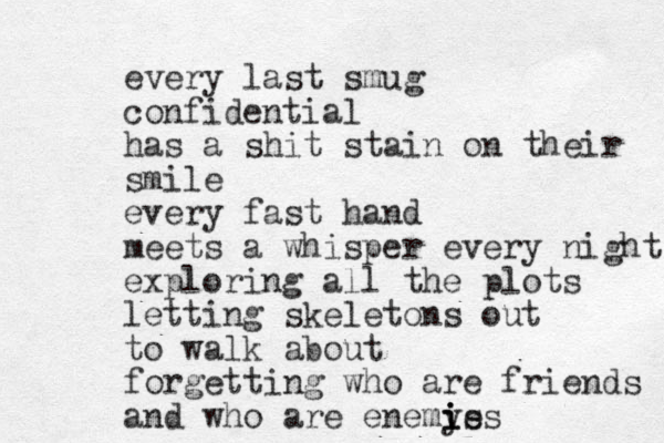 every last smug confidential has a shit stain on their smile every fast hand meets a whisper every night exploring all the plots letting skeletons out to walk about forgetting who are friends and who are enemys i i ies