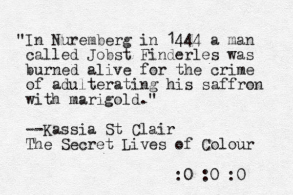 "In Nuremberg in 1444 a man called Jobst Finderles was burned alive for the crime of adulterating his saffron with marigold." --Kassia St la C ir The Secret Lives of Colour :0 :0 :0 