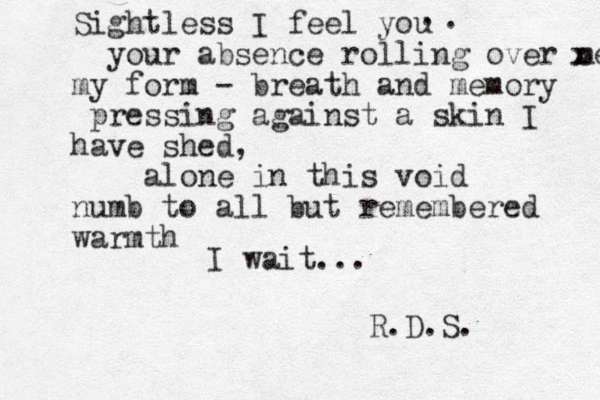 Sightless I feel you your absence rolling over me x my form - breath and memory pressing against a skin I have shed, alone in this void numb to all but remembered warmth I wait ... R.D.S. . . 