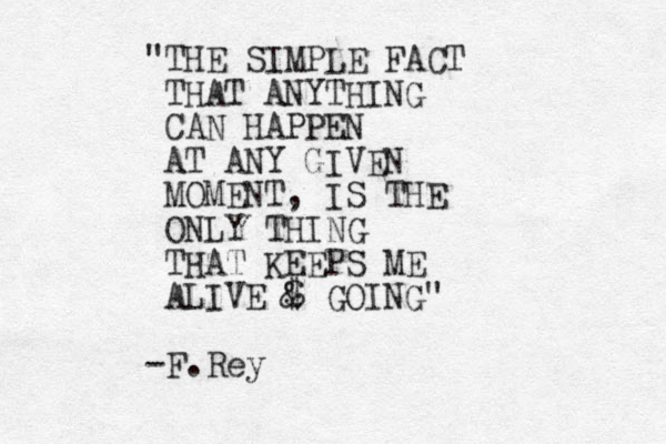 "THE SIMPLE FACT THAT ANYTHING CAN HAPPEN AT ANY GIVEN MOMENT, IS THE ONLY THING THAT KEEPS ME ALIVE $ & GOING" -F.Rey