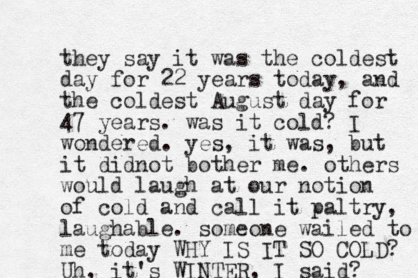 they say it was the coldest day for 22 years today, and the coldest August day for 47 years. was it cold? I wondered. yes, it was, but it didnot bother me. others would laugh at our notion of cold and call it paltry, laughable. someone wailed to me today WHY IS IT SO COLD? Uh, it's WINTER, I said? 