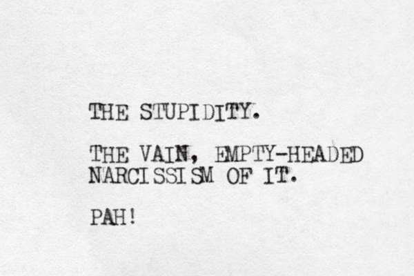 THE STUPIDITY. THE VAIN, EMPTY-HEADED NARCISSISM OF IT. PAH!