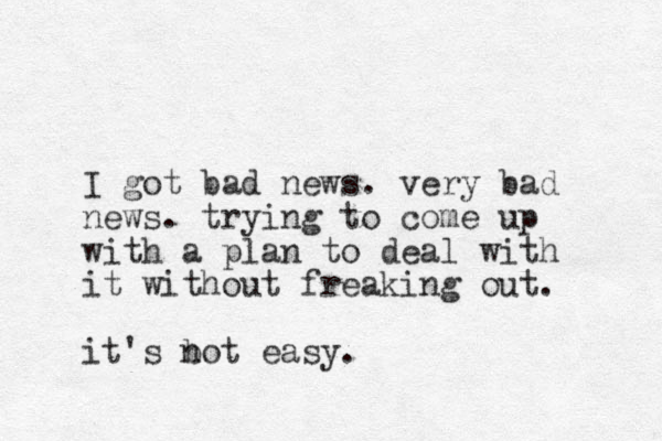 I got bad news. very bad news. trying to come up with a plan to deal with it without freaking out. it's bot n easy.