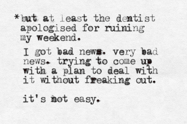 I got bad news. very bad news. trying to come up with a plan to deal with it without freaking out. it's bot n easy. *but at least the dentist apologised for ruining my weekend.