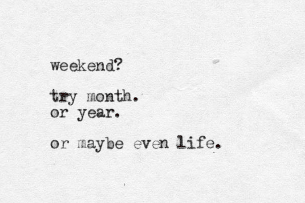 weekend? try month. or year. or maybe even life. 