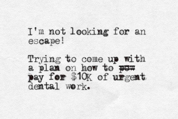 I'm not looking for an escape! Trying to come up with a plan on how to pow pay for $10K of urgent dental work. === 