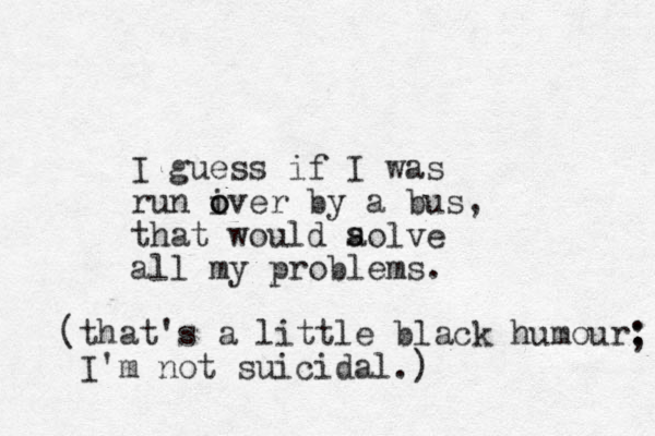 I guess if I was run iver o o by a bus, that would aolve all my problems. s (that's a little black humour: I'm not suicidal.) ; 