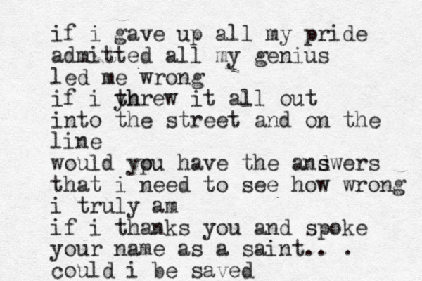 if i gave up all my pride admitted all my genius led me wrong if i yh threw it all out into the street and on the line would ypu have o the andwers s s that i need to see how wrong i truly am if i thanks you and spoke your name as a saint.. . could i be saved