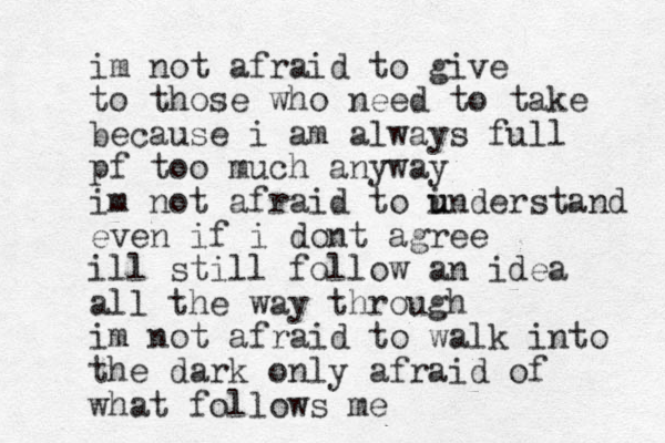 im not afraid to give to those who need to take because i am always full pf too much anyway im not afraid to inders u u tand even if i dont agree ill still follow a n idea all the way through i m not afraid to walk into the dark only afraid of what follows me 