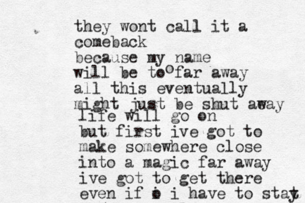they wont call it a comeback because my name will be to far away all this eventually might just be shut aeay w o life will go on but first ive got to make somewhere close into a magic far away ive got to get there even if o i i have to stat y 