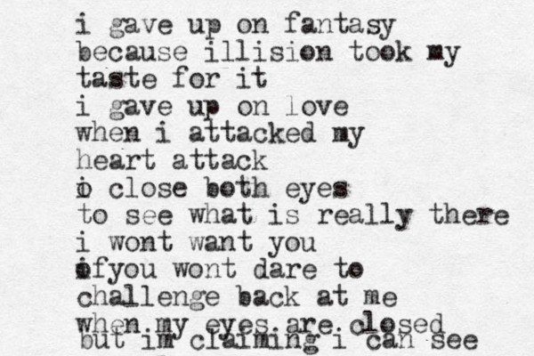 i gave up on fantasy because illision took my taste for it i gave up on love when i attacked my heart attack o i close both eyes to see what is really there i wont want you of i you wont dare to challenge back at me when my eyes are closed but im claiming i can see 