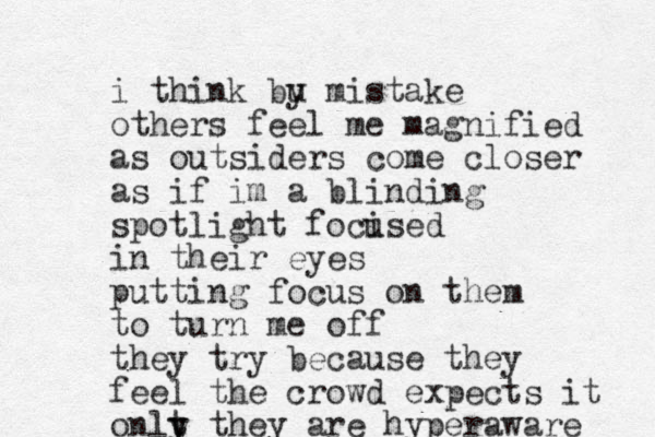 i think bu y mistake others feel me magnified as outsiders come closer as if im a blinding spotlight foci used in their eyes putting focus on them to turn me off they try because they feel the crowd expects it onlt y y they are hyperaware 