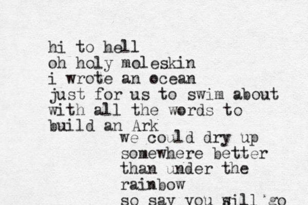 hi to hell oh holy moleskin i wrote an ocean just for us to swim about with all the words to build an Ark we could dry up somewhere better than under the rainbow so say you s will go 