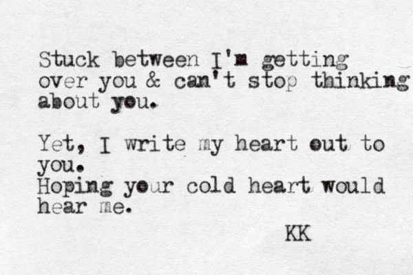 Stuck between I'm getting over you & can't stop thinking about you. Yet, I write my heart out to you. Hoping your cold heart would hear me. KK