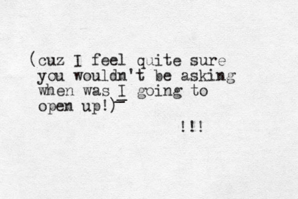 (cuz z I feel quite sure you wouldn't be asking when was I going to open up!) _ _ !!! 