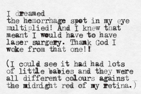 I dreamed the he morrhage spot in my eye multiplied! And I knew that meant I would have to have laser surgery. Thank God I woke from that one!! (I could see it had had lots of little babies and they were all different colours against the midnight red of my retina.) 