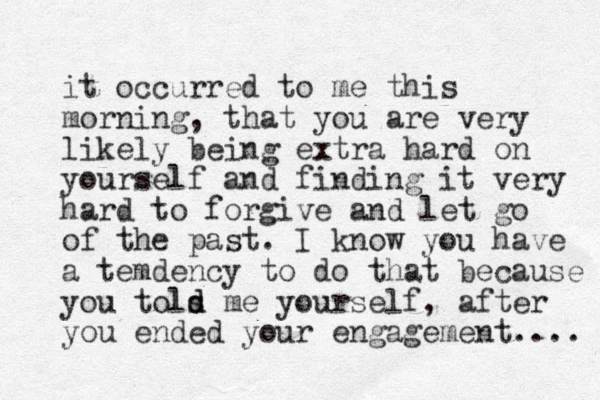 it occurred to me this morning, that you are very likely being extra hard on yourself and finding it very hard to forgive and let go of the past. I know you have a temdency to do that because you tols me d d yourself , after you ended your engagement.... 